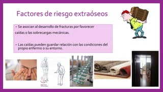 Factores de riesgo extraóseos
• Se asocian al desarrollo de fracturas por favorecer
caídas o las sobrecargas mecánicas.
• Las caídas pueden guardar relación con las condiciones del
propio enfermo o su entorno.
 