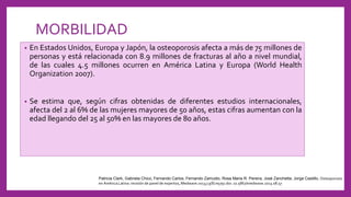 MORBILIDAD
• En Estados Unidos, Europa y Japón, la osteoporosis afecta a más de 75 millones de
personas y está relacionada con 8.9 millones de fracturas al año a nivel mundial,
de las cuales 4.5 millones ocurren en América Latina y Europa (World Health
Organization 2007).
• Se estima que, según cifras obtenidas de diferentes estudios internacionales,
afecta del 2 al 6% de las mujeres mayores de 50 años, estas cifras aumentan con la
edad llegando del 25 al 50% en las mayores de 80 años.
Patricia Clark, Gabriela Chico, Fernando Carlos, Fernando Zamudio, Rosa Maria R. Pereira, José Zanchetta, Jorge Castillo, Osteoporosis
en América Latina: revisión de panel de expertos, Medwave 2013;13(8):e5791 doi: 10.5867/medwave.2013.08.57
 
