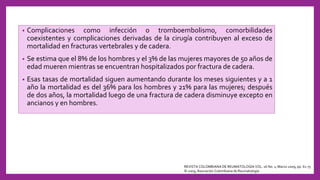• Complicaciones como infección o tromboembolismo, comorbilidades
coexistentes y complicaciones derivadas de la cirugía contribuyen al exceso de
mortalidad en fracturas vertebrales y de cadera.
• Se estima que el 8% de los hombres y el 3% de las mujeres mayores de 50 años de
edad mueren mientras se encuentran hospitalizados por fractura de cadera.
• Esas tasas de mortalidad siguen aumentando durante los meses siguientes y a 1
año la mortalidad es del 36% para los hombres y 21% para las mujeres; después
de dos años, la mortalidad luego de una fractura de cadera disminuye excepto en
ancianos y en hombres.
REVISTA COLOMBIANA DE REUMATOLOGÍA VOL. 16 No. 1, Marzo 2009, pp. 61-75
© 2009, Asociación Colombiana de Reumatología
 