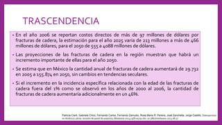 TRASCENDENCIA
• En el año 2006 se reportan costos directos de más de 97 millones de dólares por
fracturas de cadera, la estimación para el año 2025 varia de 213 millones a más de 466
millones de dólares, para el 2050 de 555 a 4088 millones de dólares.
• Las proyecciones de las fracturas de cadera en la región muestran que habrá un
incremento importante de ellas para el año 2050.
• Se estima que en México la cantidad anual de fracturas de cadera aumentará de 29.732
en 2005 a 155.874 en 2050, sin cambios en tendencias seculares.
• Si el incremento en la incidencia específica relacionada con la edad de las fracturas de
cadera fuera del 1% como se observó en los años de 2000 al 2006, la cantidad de
fracturas de cadera aumentaría adicionalmente en un 46%.
Patricia Clark, Gabriela Chico, Fernando Carlos, Fernando Zamudio, Rosa Maria R. Pereira, José Zanchetta, Jorge Castillo, Osteoporosis
en América Latina: revisión de panel de expertos, Medwave 2013;13(8):e5791 doi: 10.5867/medwave.2013.08.57
 