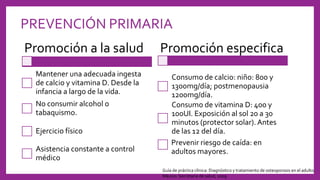 PREVENCIÓN PRIMARIA
Promoción a la salud
Mantener una adecuada ingesta
de calcio y vitamina D. Desde la
infancia a largo de la vida.
No consumir alcohol o
tabaquismo.
Ejercicio físico
Asistencia constante a control
médico
Promoción especifica
Consumo de calcio: niño: 800 y
1300mg/día; postmenopausia
1200mg/día.
Consumo de vitamina D: 400 y
100UI. Exposición al sol 20 a 30
minutos (protector solar). Antes
de las 12 del día.
Prevenir riesgo de caída: en
adultos mayores.
Guía de práctica clínica: Diagnóstico y tratamiento de osteoporosis en el adulto.
México: Secretaría de salud, 2009
 