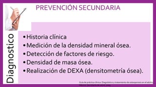 PREVENCIÓN SECUNDARIADiagnostico
•Historia clínica
•Medición de la densidad mineral ósea.
•Detección de factores de riesgo.
•Densidad de masa ósea.
•Realización de DEXA (densitometría ósea).
Guía de práctica clínica: Diagnóstico y tratamiento de osteoporosis en el adulto.
México: Secretaría de salud, 2009
 