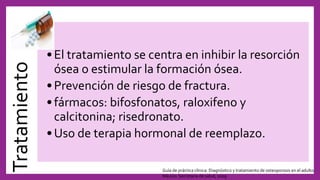 Tratamiento
•El tratamiento se centra en inhibir la resorción
ósea o estimular la formación ósea.
•Prevención de riesgo de fractura.
•fármacos: bifosfonatos, raloxifeno y
calcitonina; risedronato.
•Uso de terapia hormonal de reemplazo.
Guía de práctica clínica: Diagnóstico y tratamiento de osteoporosis en el adulto.
México: Secretaría de salud, 2009
 