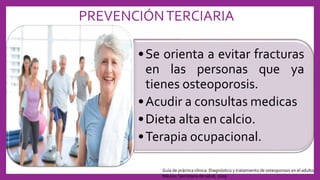 PREVENCIÓNTERCIARIA
•Se orienta a evitar fracturas
en las personas que ya
tienes osteoporosis.
•Acudir a consultas medicas
•Dieta alta en calcio.
•Terapia ocupacional.
Guía de práctica clínica: Diagnóstico y tratamiento de osteoporosis en el adulto.
México: Secretaría de salud, 2009
 