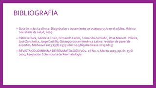 BIBLIOGRAFÍA
• Guía de práctica clínica: Diagnóstico y tratamiento de osteoporosis en el adulto. México:
Secretaría de salud, 2009
• Patrícia Clark,Gabriela Chico, Fernando Carlos, Fernando Zamudio, Rosa Maria R. Pereira,
José Zanchetta, Jorge Castillo,Osteoporosis en América Latina: revisión de panel de
expertos, Medwave 2013;13(8):e5791 doi: 10.5867/medwave.2013.08.57
• REVISTA COLOMBIANA DE REUMATOLOGÍAVOL. 16 No. 1, Marzo 2009, pp. 61-75 ©
2009,AsociaciónColombiana de Reumatología
 
