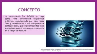 CONCEPTO
• La osteoporosis fue definida en 1991
como "una enfermedad esquelética
sistémica, caracterizada por baja masa
ósea y deterioro en la microarquitectura
del tejido óseo, que origina fragilidad ósea
aumentada con el consecuente aumento
en el riesgo de fractura".
Atención Primaria de Calidad: Guía de Buena Práctica Clínica en OSTEOPOROSIS. Editorial International Marketing
& Communication, S.A. 2ª edición. Pág 10-11.
 