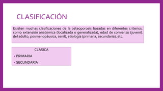 CLASIFICACIÓN
Existen muchas clasificaciones de la osteoporosis basadas en diferentes criterios,
como extensión anatómica (localizada o generalizada), edad de comienzo (juvenil,
del adulto, posmenopáusica, senil), etiología (primaria, secundaria), etc.
CLÁSICA
• PRIMARIA
• SECUNDARIA
 