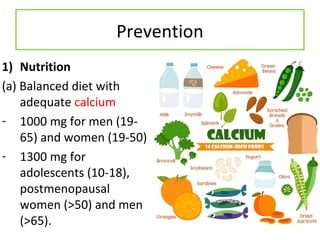 Prevention
1) Nutrition
(a) Balanced diet with
adequate calcium
- 1000 mg for men (19-
65) and women (19-50)
- 1300 mg for
adolescents (10-18),
postmenopausal
women (>50) and men
(>65).
 
