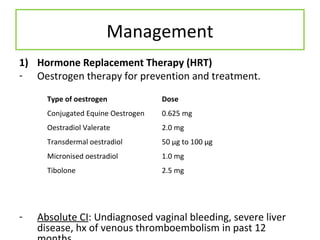 Management
1) Hormone Replacement Therapy (HRT)
- Oestrogen therapy for prevention and treatment.
- Absolute CI: Undiagnosed vaginal bleeding, severe liver
disease, hx of venous thromboembolism in past 12
Type of oestrogen Dose
Conjugated Equine Oestrogen 0.625 mg
Oestradiol Valerate 2.0 mg
Transdermal oestradiol 50 μg to 100 μg
Micronised oestradiol 1.0 mg
Tibolone 2.5 mg
 