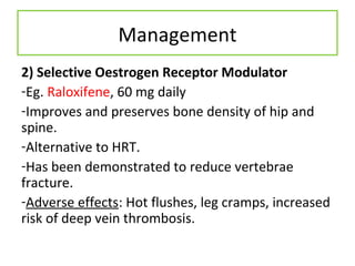 Management
2) Selective Oestrogen Receptor Modulator
-Eg. Raloxifene, 60 mg daily
-Improves and preserves bone density of hip and
spine.
-Alternative to HRT.
-Has been demonstrated to reduce vertebrae
fracture.
-Adverse effects: Hot flushes, leg cramps, increased
risk of deep vein thrombosis.
 