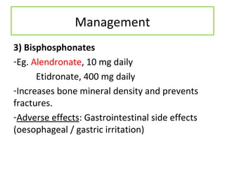 Management
3) Bisphosphonates
-Eg. Alendronate, 10 mg daily
Etidronate, 400 mg daily
-Increases bone mineral density and prevents
fractures.
-Adverse effects: Gastrointestinal side effects
(oesophageal / gastric irritation)
 