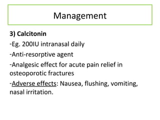 Management
3) Calcitonin
-Eg. 200IU intranasal daily
-Anti-resorptive agent
-Analgesic effect for acute pain relief in
osteoporotic fractures
-Adverse effects: Nausea, flushing, vomiting,
nasal irritation.
 