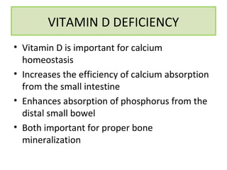 • Vitamin D is important for calcium
homeostasis
• Increases the efficiency of calcium absorption
from the small intestine
• Enhances absorption of phosphorus from the
distal small bowel
• Both important for proper bone
mineralization
VITAMIN D DEFICIENCY
 