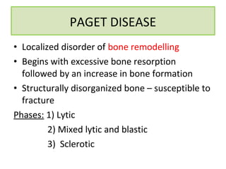 • Localized disorder of bone remodelling
• Begins with excessive bone resorption
followed by an increase in bone formation
• Structurally disorganized bone – susceptible to
fracture
Phases: 1) Lytic
2) Mixed lytic and blastic
3) Sclerotic
PAGET DISEASE
 