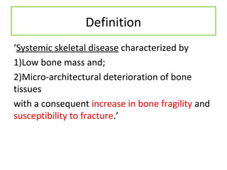 Definition
‘Systemic skeletal disease characterized by
1)Low bone mass and;
2)Micro-architectural deterioration of bone
tissues
with a consequent increase in bone fragility and
susceptibility to fracture.’
 