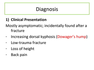 Diagnosis
1) Clinical Presentation
Mostly asymptomatic; incidentally found after a
fracture
- Increasing dorsal kyphosis (Dowager’s hump)
- Low-trauma fracture
- Loss of height
- Back pain
 