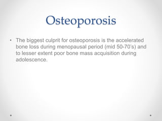 Osteoporosis
• The biggest culprit for osteoporosis is the accelerated
bone loss during menopausal period (mid 50-70’s) and
to lesser extent poor bone mass acquisition during
adolescence.
 
