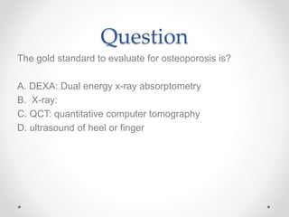 Question
The gold standard to evaluate for osteoporosis is?
A. DEXA: Dual energy x-ray absorptometry
B. X-ray:
C. QCT: quantitative computer tomography
D. ultrasound of heel or finger
 