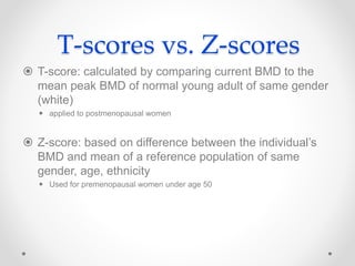 T-scores vs. Z-scores
 T-score: calculated by comparing current BMD to the
mean peak BMD of normal young adult of same gender
(white)
 applied to postmenopausal women
 Z-score: based on difference between the individual’s
BMD and mean of a reference population of same
gender, age, ethnicity
 Used for premenopausal women under age 50
 