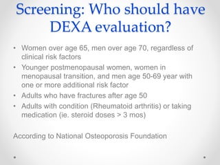Screening: Who should have
DEXA evaluation?
• Women over age 65, men over age 70, regardless of
clinical risk factors
• Younger postmenopausal women, women in
menopausal transition, and men age 50-69 year with
one or more additional risk factor
• Adults who have fractures after age 50
• Adults with condition (Rheumatoid arthritis) or taking
medication (ie. steroid doses > 3 mos)
According to National Osteoporosis Foundation
 