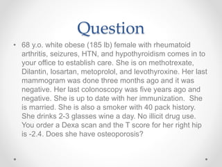 Question
• 68 y.o. white obese (185 lb) female with rheumatoid
arthritis, seizures, HTN, and hypothyroidism comes in to
your office to establish care. She is on methotrexate,
Dilantin, losartan, metoprolol, and levothyroxine. Her last
mammogram was done three months ago and it was
negative. Her last colonoscopy was five years ago and
negative. She is up to date with her immunization. She
is married. She is also a smoker with 40 pack history.
She drinks 2-3 glasses wine a day. No illicit drug use.
You order a Dexa scan and the T score for her right hip
is -2.4. Does she have osteoporosis?
 