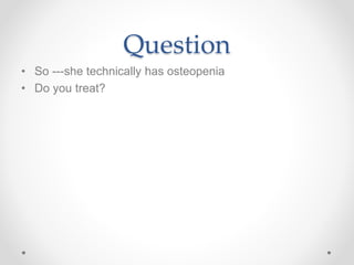 Question
• So ---she technically has osteopenia
• Do you treat?
 