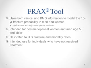 FRAX® Tool
 Uses both clinical and BMD information to model the 10-
yr fracture probability in men and women
 Hip fractures and major osteoporotic fractures
 Intended for postmenopausal women and men age 50
and older
 Calibrated to U.S. fracture and mortality rates
 Intended use for individuals who have not received
treatment
 