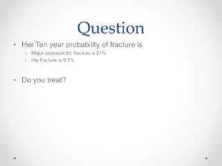 Question
• Her Ten year probability of fracture is
o Major osteoporotic fracture is 21%
o Hip fracture is 9.5%
• Do you treat?
 