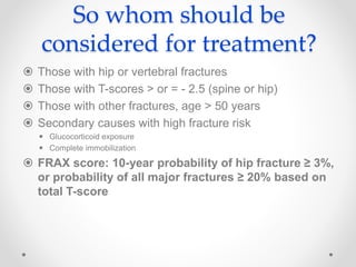So whom should be
considered for treatment?
 Those with hip or vertebral fractures
 Those with T-scores > or = - 2.5 (spine or hip)
 Those with other fractures, age > 50 years
 Secondary causes with high fracture risk
 Glucocorticoid exposure
 Complete immobilization
 FRAX score: 10-year probability of hip fracture ≥ 3%,
or probability of all major fractures ≥ 20% based on
total T-score
 