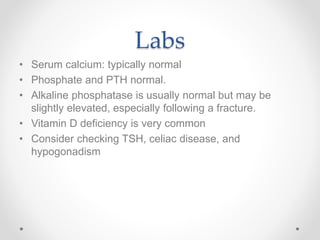 Labs
• Serum calcium: typically normal
• Phosphate and PTH normal.
• Alkaline phosphatase is usually normal but may be
slightly elevated, especially following a fracture.
• Vitamin D deficiency is very common
• Consider checking TSH, celiac disease, and
hypogonadism
 