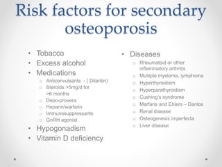 Risk factors for secondary
osteoporosis
• Diseases
o Rheumatoid or other
inflammatory arthritis
o Multiple myeloma, lymphoma
o Hyperthyroidism
o Hyperparathyroidism
o Cushing’s syndrome
o Marfans and Ehlers – Danlos
o Renal disease
o Osteogenesis imperfecta
o Liver disease
• Tobacco
• Excess alcohol
• Medications
o Anticonvulsants - ( Dilantin)
o Steroids >5mg/d for
>6 months
o Depo-provera
o Heparin/warfarin
o Immunosuppressants
o GnRH agonist
• Hypogonadism
• Vitamin D deficiency
 