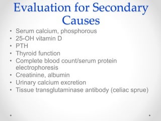 Evaluation for Secondary
Causes
• Serum calcium, phosphorous
• 25-OH vitamin D
• PTH
• Thyroid function
• Complete blood count/serum protein
electrophoresis
• Creatinine, albumin
• Urinary calcium excretion
• Tissue transglutaminase antibody (celiac sprue)
 