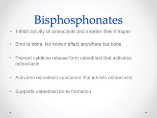 Bisphosphonates
• Inhibit activity of osteoclasts and shorten their lifespan
• Bind to bone. No known effect anywhere but bone
• Prevent cytokine release form osteoblast that activates
osteoclasts
• Activates osteoblast substance that inhibits osteoclasts
• Supports osteoblast bone formation
 