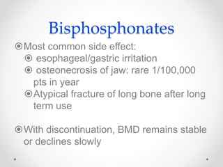 Bisphosphonates
Most common side effect:
 esophageal/gastric irritation
 osteonecrosis of jaw: rare 1/100,000
pts in year
Atypical fracture of long bone after long
term use
With discontinuation, BMD remains stable
or declines slowly
 