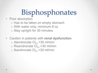 Bisphosphonates
• Poor absorption
o Has to be taken on empty stomach
o With water only, minimum 8 oz
o Stay upright for 30 minutes
• Caution in patients with renal dysfunction
o Alendronate ClCr <35 ml/min
o Risendronate ClCr <30 ml/min
o Ibandronate ClCr <30 ml/min
 