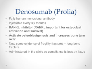 Denosumab (Prolia)
• Fully human monoclonal antibody
• Injectable every six months
• RANKL inhibitor (RANKL important for osteoclast
activation and survival)
• Activate osteoblastgenesis and increases bone turn
over
• Now some evidence of fragility fractures – long bone
fracture
• Administered in the clinic so compliance is less an issue
 
