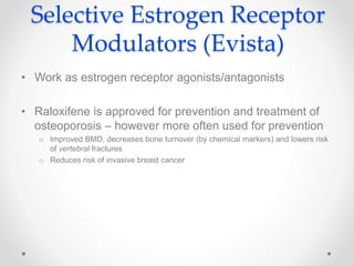Selective Estrogen Receptor
Modulators (Evista)
• Work as estrogen receptor agonists/antagonists
• Raloxifene is approved for prevention and treatment of
osteoporosis – however more often used for prevention
o Improved BMD, decreases bone turnover (by chemical markers) and lowers risk
of vertebral fractures
o Reduces risk of invasive breast cancer
 