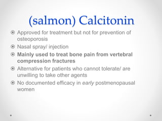 (salmon) Calcitonin
 Approved for treatment but not for prevention of
osteoporosis
 Nasal spray/ injection
 Mainly used to treat bone pain from vertebral
compression fractures
 Alternative for patients who cannot tolerate/ are
unwilling to take other agents
 No documented efficacy in early postmenopausal
women
 