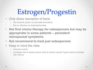 Estrogen/Progestin
• Only slows resorption of bone
o Not anabolic (does not stimulate formation)
o Not as effective as bisphosphonates
• Not first choice therapy for osteoporosis but may be
appropriate in some patients – persistent
menopausal symptoms
• Not recommend to treat just osteoporosis
• Keep in mind the risks
o Vascular events
o Increased risk of breast cancer (and of uterine cancer if given alone to female
with uterus)
 
