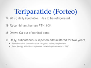 Teriparatide (Forteo)
 20 ug daily injectable. Has to be refrigerated.
 Recombinant human PTH 1-34
 Draws Ca out of cortical bone
 Daily, subcutaneous injection administered for two years
 Bone loss after discontinuation mitigated by bisphosphonate
 Prior therapy with bisphosphonate delays improvements in BMD
 