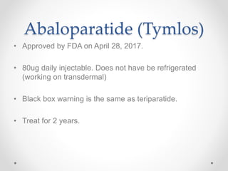 Abaloparatide (Tymlos)
• Approved by FDA on April 28, 2017.
• 80ug daily injectable. Does not have be refrigerated
(working on transdermal)
• Black box warning is the same as teriparatide.
• Treat for 2 years.
 