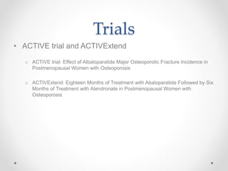 Trials
• ACTIVE trial and ACTIVExtend
o ACTIVE trial: Effect of Albaloparatide Major Osteoporotic Fracture Incidence in
Postmenopausal Women with Osteoporosis
o ACTIVExtend: Eighteen Months of Treatment with Abaloparatide Followed by Six
Months of Treatment with Alendronate in Postmenopausal Women with
Osteoporosis
 