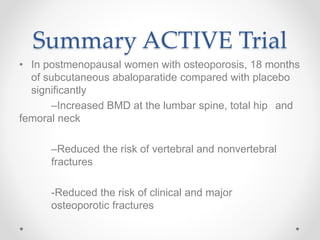 Summary ACTIVE Trial
• In postmenopausal women with osteoporosis, 18 months
of subcutaneous abaloparatide compared with placebo
significantly
–Increased BMD at the lumbar spine, total hip and
femoral neck
–Reduced the risk of vertebral and nonvertebral
fractures
-Reduced the risk of clinical and major
osteoporotic fractures
 