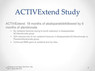 ACTIVExtend Study
ACTIVExtend: 18 months of abaloparatidefollowed by 6
months of alendronate
 No vertebral fractures during 6-month extension in Abaloparatide-
SC/Alendronate group
 52% reduced risk of non vertebral fractures in Abaloparatide-SC/Alendronate vs
Placebo/Alendronate group
 Continued BMD gains at vertebral and hip sites
sCosman et al. Mayo Clin Proc. Feb
2017; 92(2):200-210.
 