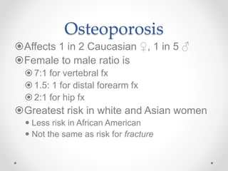 Osteoporosis
Affects 1 in 2 Caucasian ♀, 1 in 5 ♂
Female to male ratio is
 7:1 for vertebral fx
 1.5: 1 for distal forearm fx
 2:1 for hip fx
Greatest risk in white and Asian women
 Less risk in African American
 Not the same as risk for fracture
 