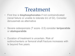Treatment
• First line is bisphosphonates if not contraindicated
(renal failure or unable to tolerate b/c of GI). Consider
denusamab as alternative
• Severe osteoporosis (T score -3.5) consider teriparatide
or abaloparatide
• Duration of treatment is uncertain. Risk of
subtrochanteric or femoral shaft fracture increases with
tx beyond five years.
 