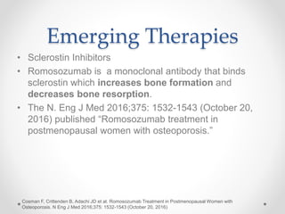 Emerging Therapies
• Sclerostin Inhibitors
• Romosozumab is a monoclonal antibody that binds
sclerostin which increases bone formation and
decreases bone resorption.
• The N. Eng J Med 2016;375: 1532-1543 (October 20,
2016) published “Romosozumab treatment in
postmenopausal women with osteoporosis.”
Cosman F, Crittenden B, Adachi JD et al. Romosozumab Treatment in Postmenopausal Women with
Osteoporosis. N Eng J Med 2016;375: 1532-1543 (October 20, 2016)
 