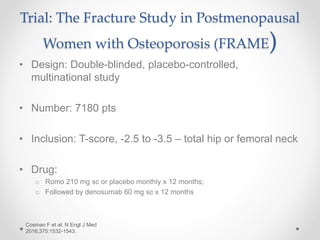 Trial: The Fracture Study in Postmenopausal
Women with Osteoporosis (FRAME)
• Design: Double-blinded, placebo-controlled,
multinational study
• Number: 7180 pts
• Inclusion: T-score, -2.5 to -3.5 – total hip or femoral neck
• Drug:
o Romo 210 mg sc or placebo monthly x 12 months;
o Followed by denosumab 60 mg sc x 12 months
Cosman F et al. N Engl J Med
2016;375:1532-1543.
 