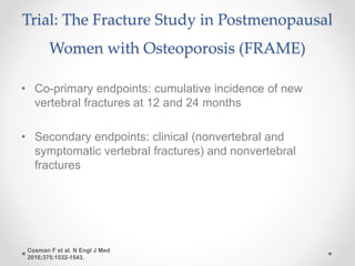 Trial: The Fracture Study in Postmenopausal
Women with Osteoporosis (FRAME)
• Co-primary endpoints: cumulative incidence of new
vertebral fractures at 12 and 24 months
• Secondary endpoints: clinical (nonvertebral and
symptomatic vertebral fractures) and nonvertebral
fractures
Cosman F et al. N Engl J Med
2016;375:1532-1543.
 