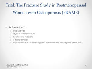 Trial: The Fracture Study in Postmenopausal
Women with Osteoporosis (FRAME)
• Adverse rxn:
o Osteoarthritis
o Atypical femoral fracture
o Injection site reactions
o ill-fitting dentures
o Osteonecrosis of jaw following tooth extraction and osteomyelitis of the jaw.
Cosman F et al. N Engl J Med
2016;375:1532-1543.
 